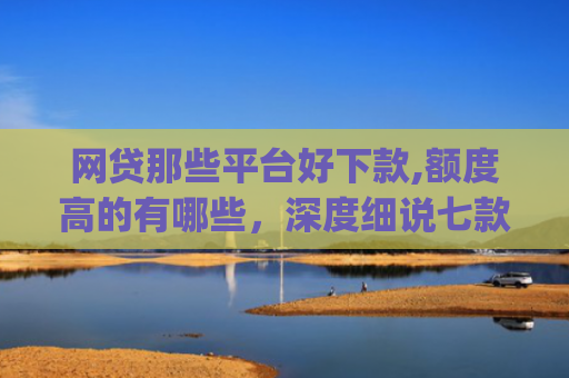 网贷那些平台好下款,额度高的有哪些，深度细说七款立马有钱app征信不好下款吗