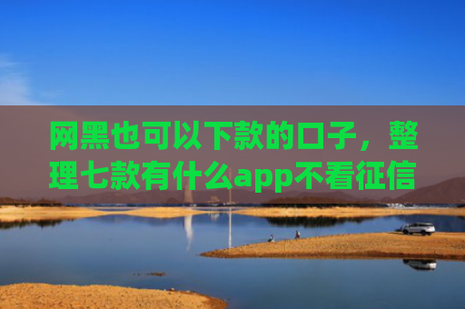 网黑也可以下款的口子，整理七款有什么app不看征信黑户秒下款的