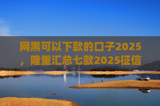 网黑可以下款的口子2025，隆重汇总七款2025征信花能下款的分期app