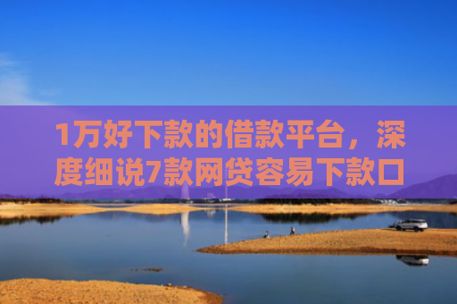 1万好下款的借款平台，深度细说7款网贷容易下款口子
