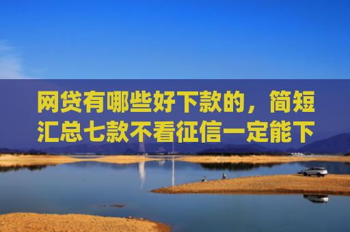 网贷有哪些好下款的，简短汇总七款不看征信一定能下款的app