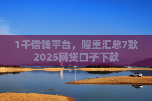 1千借钱平台，隆重汇总7款2025网贷口子下款