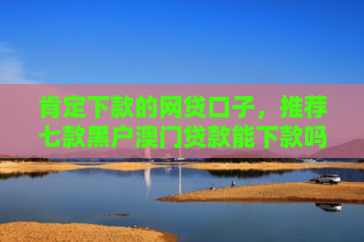 肯定下款的网贷口子，推荐七款黑户澳门贷款能下款吗