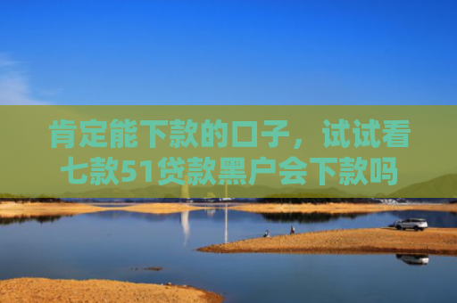 肯定能下款的口子，试试看七款51贷款黑户会下款吗