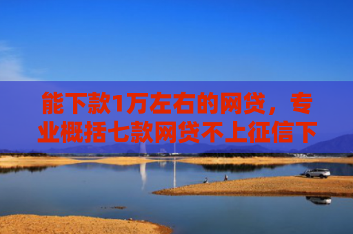 能下款1万左右的网贷，专业概括七款网贷不上征信下款率高的