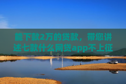 能下款2万的贷款，带您讲述七款什么网贷app不上征信好下款