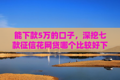 能下款5万的口子，深挖七款征信花网贷哪个比较好下款