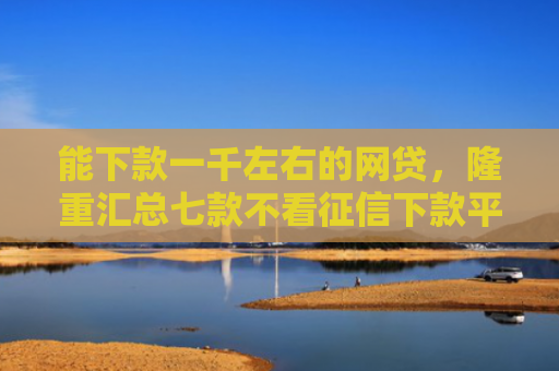 能下款一千左右的网贷，隆重汇总七款不看征信下款平台