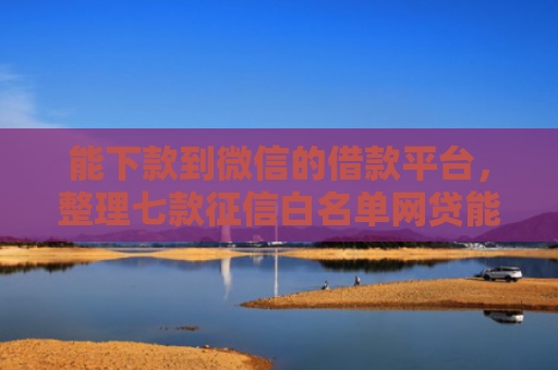 能下款到微信的借款平台，整理七款征信白名单网贷能下款吗