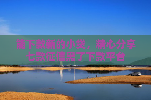 能下款新的小贷，精心分享七款征信黑了下款平台
