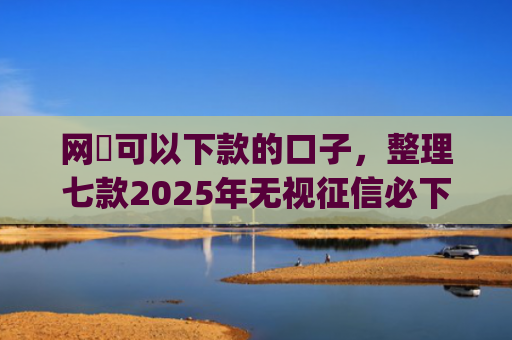 网黒可以下款的口子，整理七款2025年无视征信必下款的app