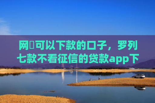 网黒可以下款的口子，罗列七款不看征信的贷款app下款2万