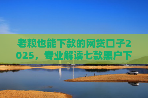 老赖也能下款的网贷口子2025，专业解读七款黑户下款快的贷款软件