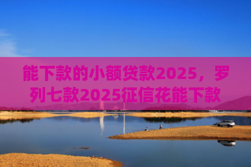 能下款的小额贷款2025，罗列七款2025征信花能下款的正规网贷app