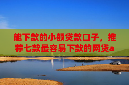 能下款的小额贷款口子，推荐七款最容易下款的网贷app不上征信