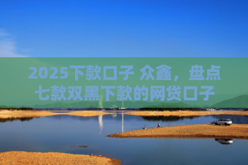 2025下款口子 众鑫，盘点七款双黑下款的网贷口子
