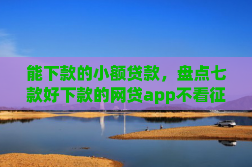 能下款的小额贷款，盘点七款好下款的网贷app不看征信不看负责