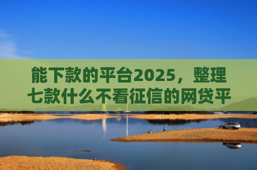 能下款的平台2025，整理七款什么不看征信的网贷平台好下款
