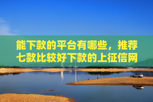 能下款的平台有哪些，推荐七款比较好下款的上征信网贷