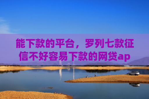 能下款的平台，罗列七款征信不好容易下款的网贷app