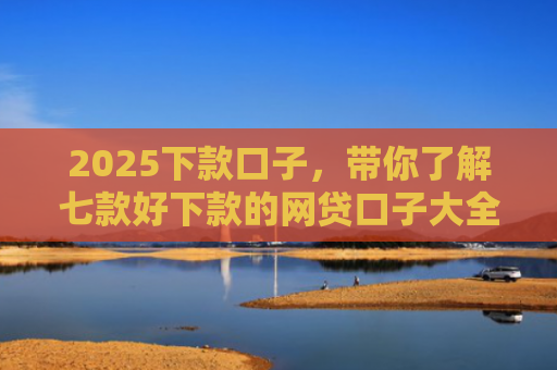 2025下款口子，带你了解七款好下款的网贷口子大全