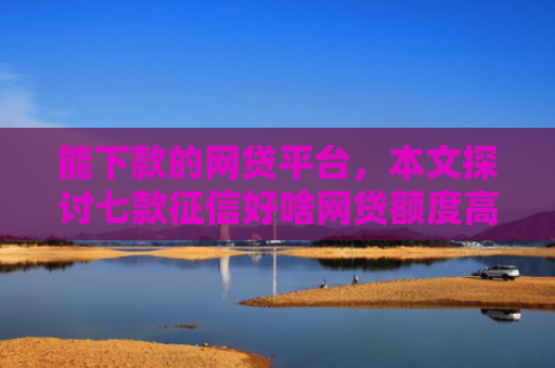 能下款的网贷平台，本文探讨七款征信好啥网贷额度高的能下款