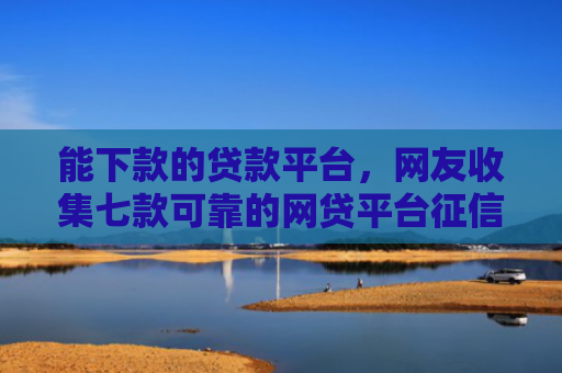 能下款的贷款平台，网友收集七款可靠的网贷平台征信低能下款吗