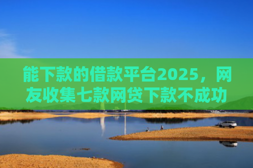 能下款的借款平台2025，网友收集七款网贷下款不成功上征信吗
