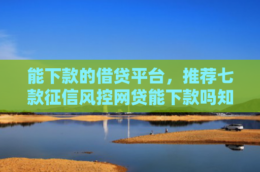 能下款的借贷平台，推荐七款征信风控网贷能下款吗知乎