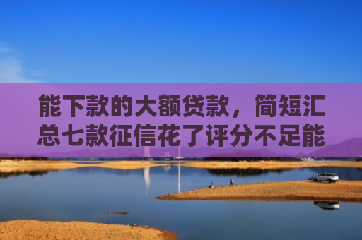 能下款的大额贷款，简短汇总七款征信花了评分不足能下款的网贷
