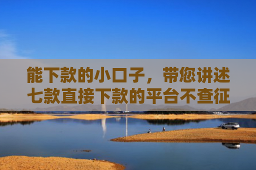 能下款的小口子，带您讲述七款直接下款的平台不查征信
