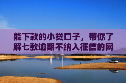 能下款的小贷口子，带你了解七款逾期不纳入征信的网贷能下款吗