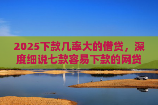 2025下款几率大的借贷，深度细说七款容易下款的网贷口子高