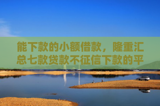 能下款的小额借款，隆重汇总七款贷款不征信下款的平台