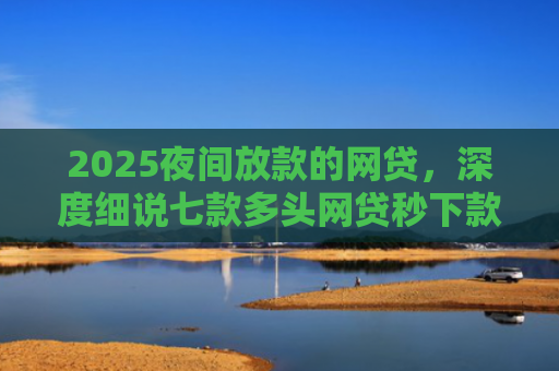 2025夜间放款的网贷，深度细说七款多头网贷秒下款的口子