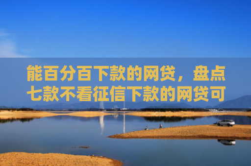 能百分百下款的网贷，盘点七款不看征信下款的网贷可靠吗