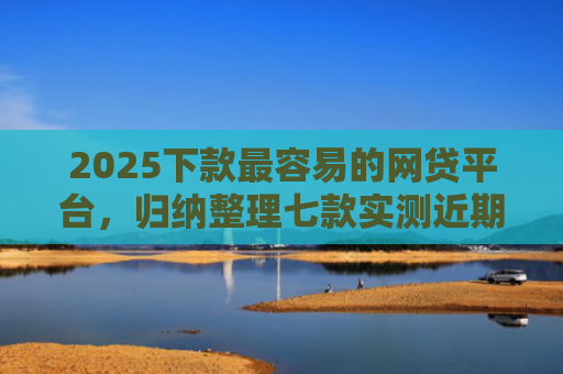 2025下款最容易的网贷平台，归纳整理七款实测近期下款的网贷口子