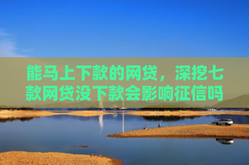 能马上下款的网贷，深挖七款网贷没下款会影响征信吗