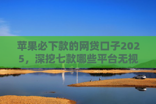 苹果必下款的网贷口子2025，深挖七款哪些平台无视征信下款