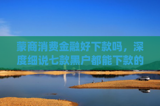 蒙商消费金融好下款吗，深度细说七款黑户都能下款的app