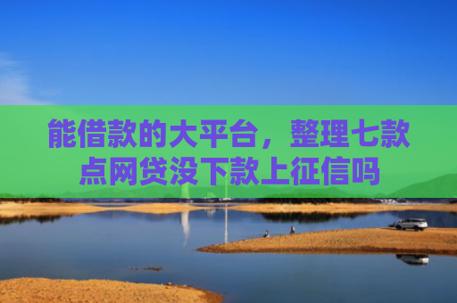 能借款的大平台，整理七款点网贷没下款上征信吗