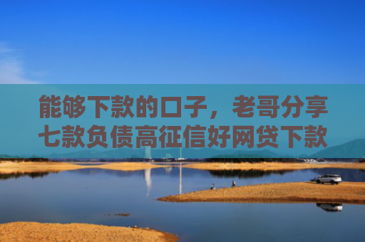 能够下款的口子，老哥分享七款负债高征信好网贷下款吗