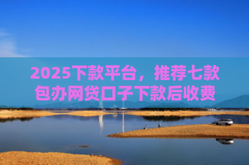 2025下款平台，推荐七款包办网贷口子下款后收费