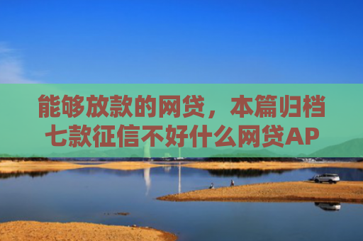 能够放款的网贷，本篇归档七款征信不好什么网贷APP好下款