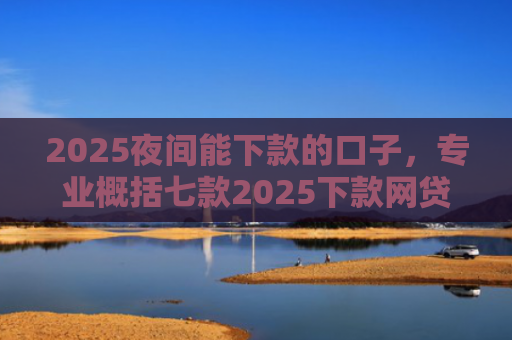 2025夜间能下款的口子，专业概括七款2025下款网贷口子