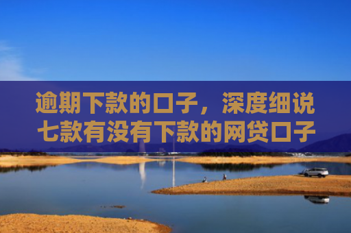 逾期下款的口子，深度细说七款有没有下款的网贷口子