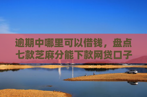 逾期中哪里可以借钱，盘点七款芝麻分能下款网贷口子