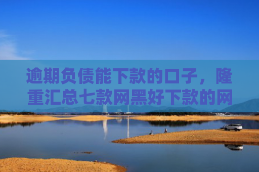 逾期负债能下款的口子，隆重汇总七款网黑好下款的网贷口子