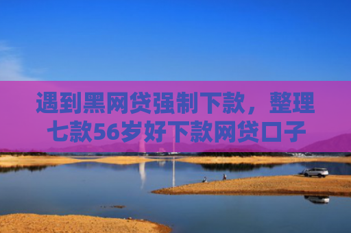 遇到黑网贷强制下款，整理七款56岁好下款网贷口子