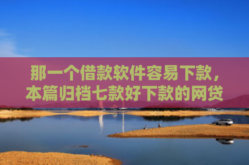 那一个借款软件容易下款，本篇归档七款好下款的网贷征信要求低